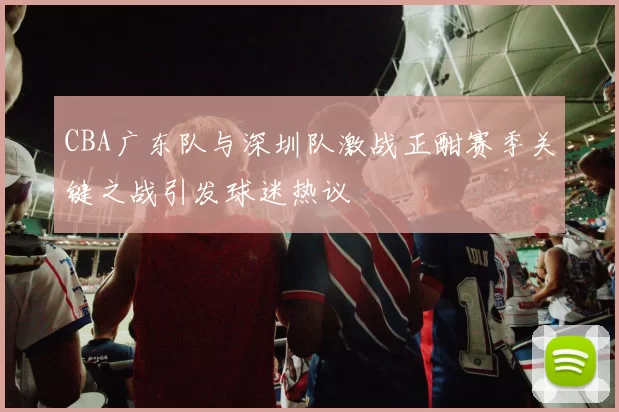 CBA广东队与深圳队激战正酣赛季关键之战引发球迷热议