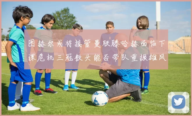 图赫尔或将接管曼联滕哈赫面临下课危机三冠教头能否带队重振雄风