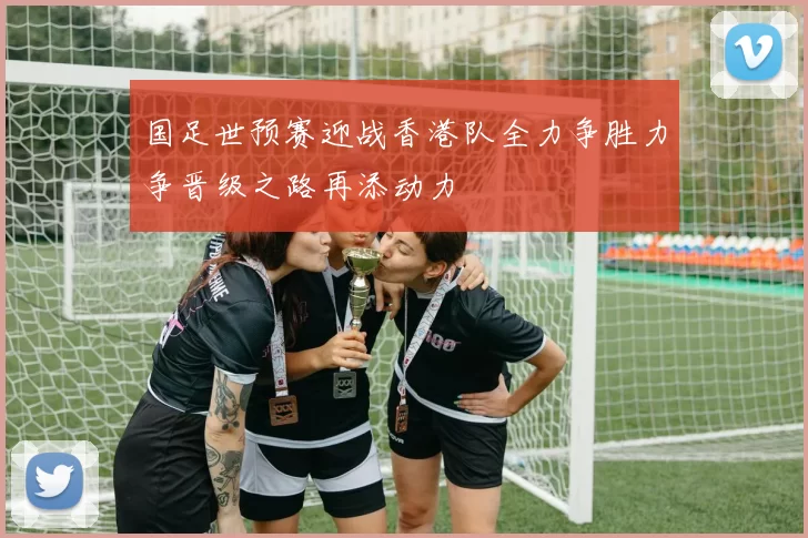 国足世预赛迎战香港队全力争胜力争晋级之路再添动力