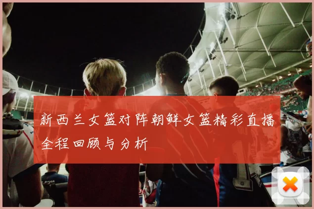 新西兰女篮对阵朝鲜女篮精彩直播全程回顾与分析